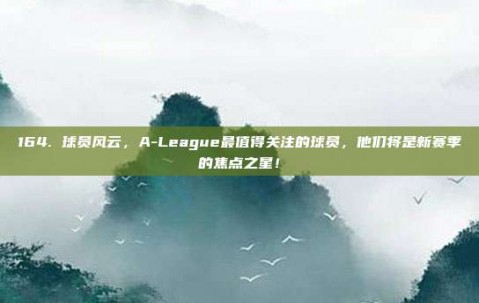 164. 球员风云，A-League最值得关注的球员，他们将是新赛季的焦点之星！