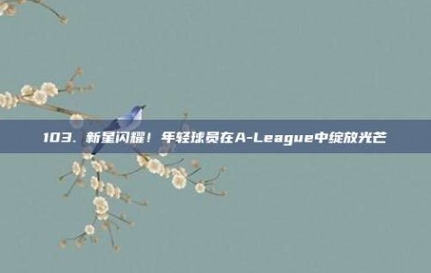 103. 新星闪耀！年轻球员在A-League中绽放光芒✨