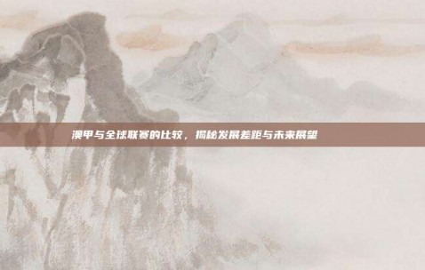 澳甲与全球联赛的比较，揭秘发展差距与未来展望 🌍✍️