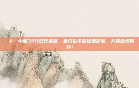 🥳 中超399狂欢盛宴，全方位丰富球迷体验，共筑激情时刻！