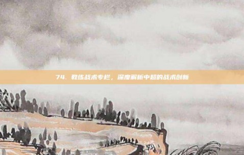 74. 教练战术专栏，深度解析中超的战术创新