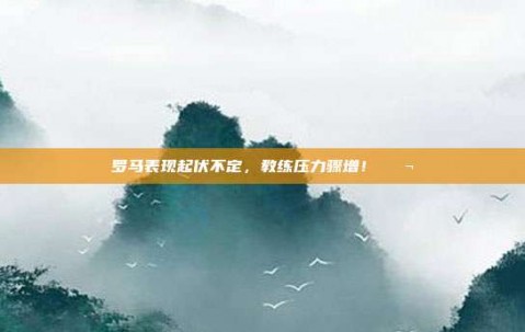 罗马表现起伏不定，教练压力骤增！😬