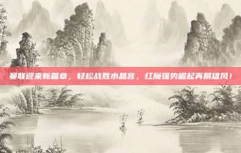 曼联迎来新篇章，轻松战胜水晶宫，红魔强势崛起再展雄风！