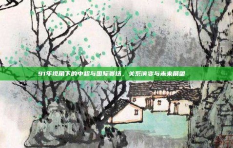 91年视角下的中超与国际赛场，关系演变与未来展望🌐