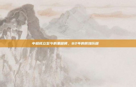 中超成立至今的里程碑，82年的辉煌历程📅