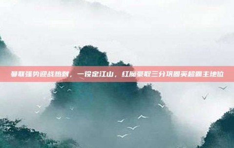 曼联强势迎战热刺，一役定江山，红魔豪取三分巩固英超霸主地位