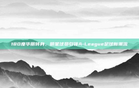 180度华丽转身，明星球员引领A-League足球新潮流