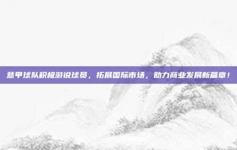 意甲球队积极游说球员，拓展国际市场，助力商业发展新篇章！