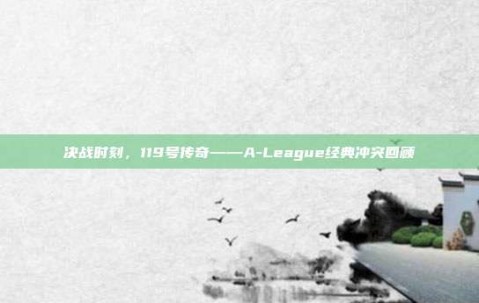 决战时刻，119号传奇——A-League经典冲突回顾