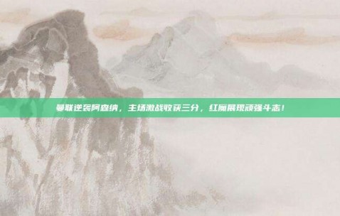 曼联逆袭阿森纳，主场激战收获三分，红魔展现顽强斗志！