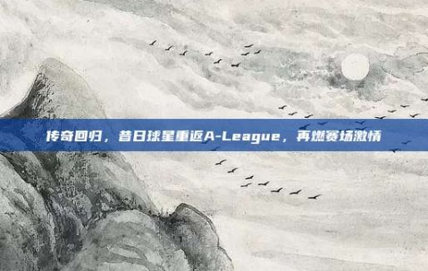 传奇回归，昔日球星重返A-League，再燃赛场激情