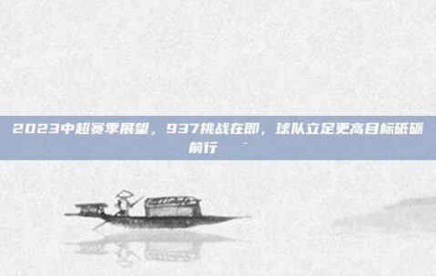 2023中超赛季展望，937挑战在即，球队立足更高目标砥砺前行🎯