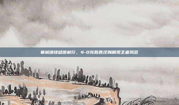 曼城继续稳步前行，4-0完胜西汉姆展现王者风范