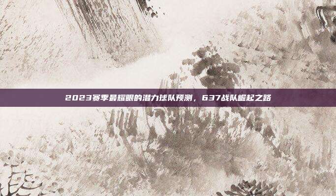 2023赛季最耀眼的潜力球队预测，637战队崛起之路