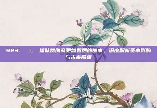 923. 🤝 球队赞助商更替背后的故事，深度解析赛事影响与未来展望