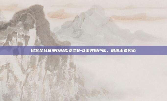 巴黎圣日耳曼以轻松姿态2-0击败图卢兹，展现王者风范