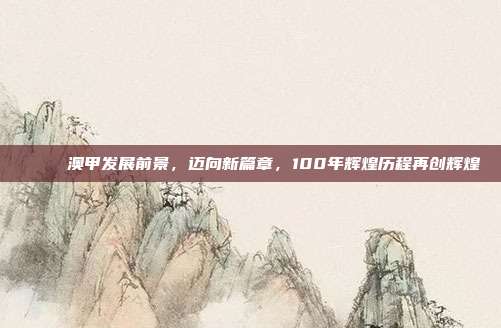 🚀 澳甲发展前景，迈向新篇章，100年辉煌历程再创辉煌